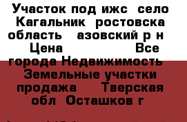 Участок под ижс, село Кагальник, ростовска область , азовский р-н,  › Цена ­ 1 000 000 - Все города Недвижимость » Земельные участки продажа   . Тверская обл.,Осташков г.